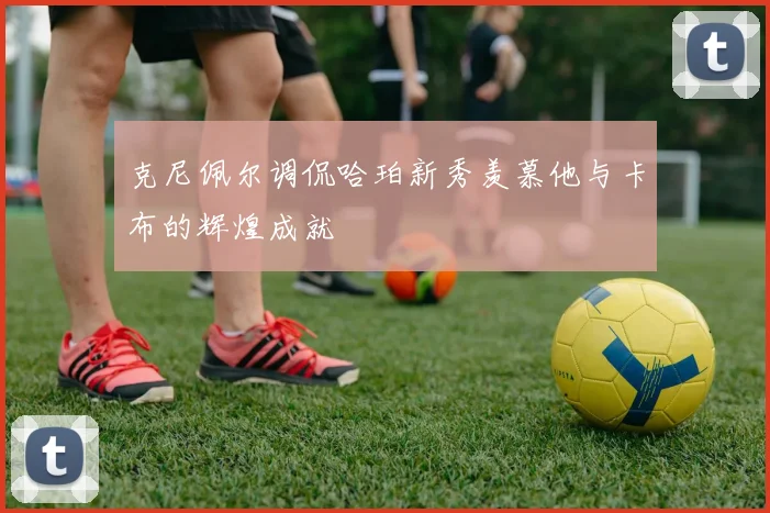 克尼佩尔调侃哈珀新秀羡慕他与卡布的辉煌成就