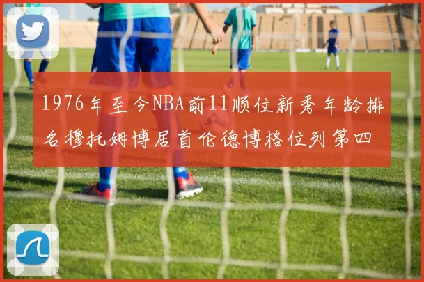 1976年至今NBA前11顺位新秀年龄排名穆托姆博居首伦德博格位列第四