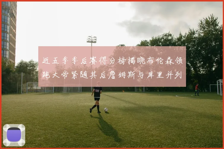 近五季季后赛得分榜揭晓布伦森领跑大帝紧随其后詹姆斯与库里并列第四