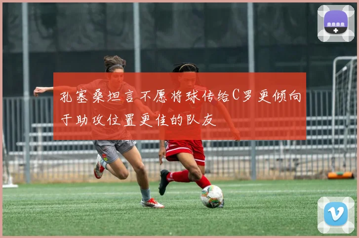 孔塞桑坦言不愿将球传给C罗更倾向于助攻位置更佳的队友