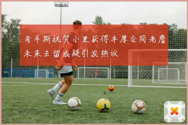 考辛斯祝贺小里获得丰厚合同老詹未来去留成疑引发热议