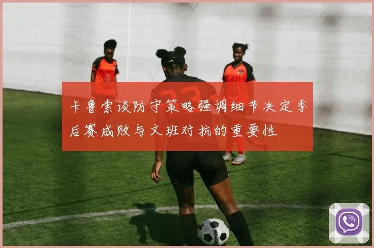 卡鲁索谈防守策略强调细节决定季后赛成败与文班对抗的重要性