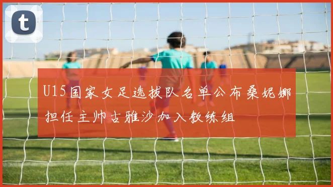 U15国家女足选拔队名单公布桑妮娜担任主帅古雅沙加入教练组