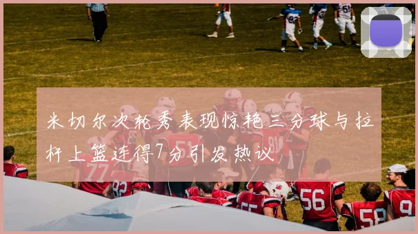 米切尔次轮秀表现惊艳三分球与拉杆上篮连得7分引发热议