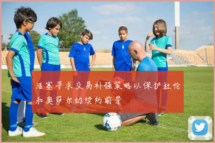 活塞寻求交易补强策略以保护杜伦和奥萨尔的续约前景