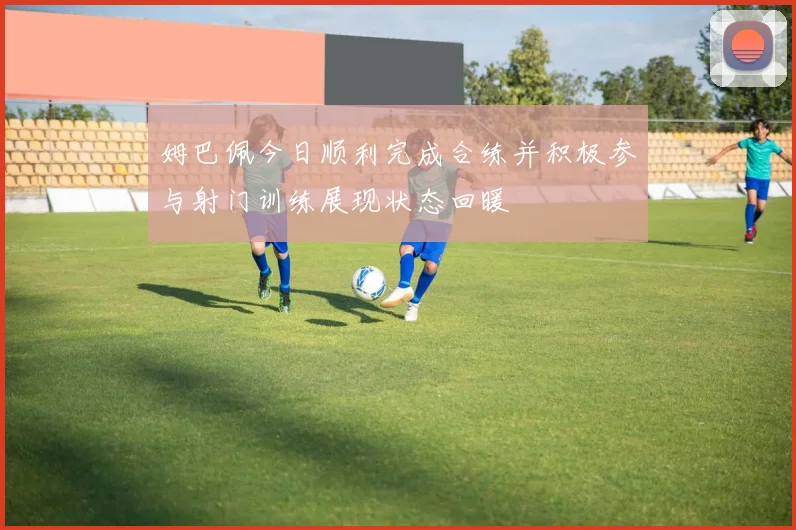姆巴佩今日顺利完成合练并积极参与射门训练展现状态回暖