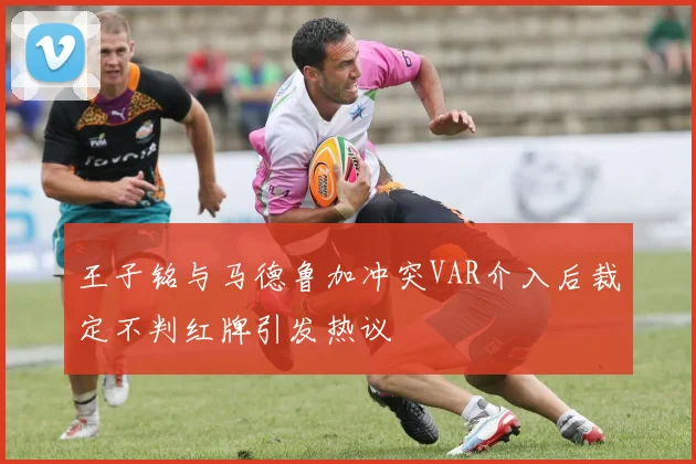 王子铭与马德鲁加冲突VAR介入后裁定不判红牌引发热议