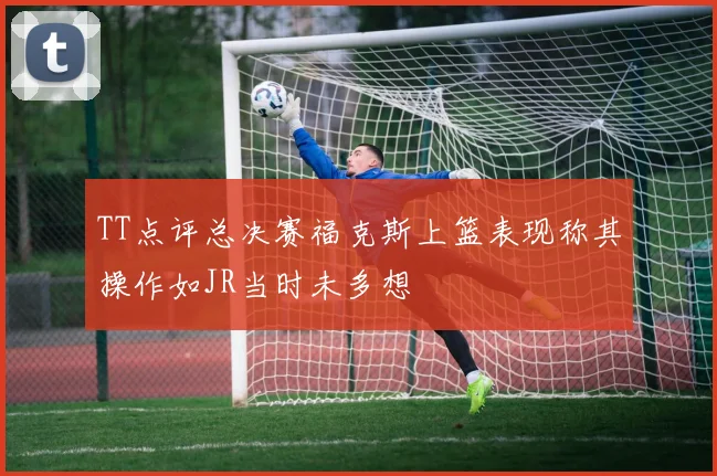 TT点评总决赛福克斯上篮表现称其操作如JR当时未多想