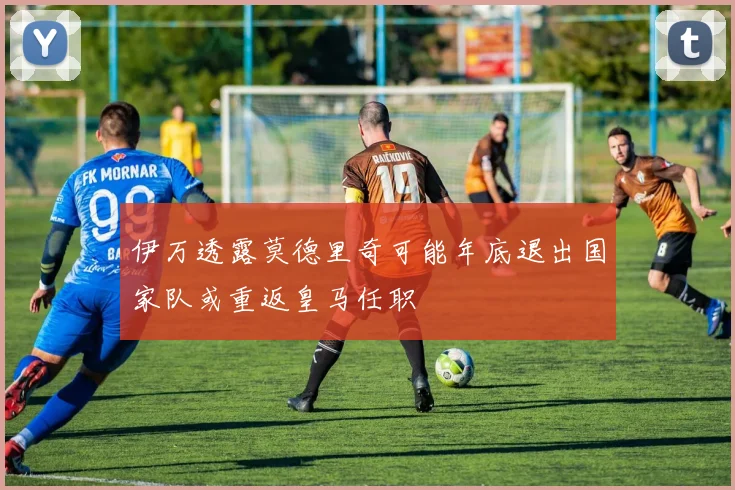 伊万透露莫德里奇可能年底退出国家队或重返皇马任职