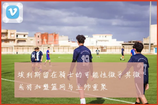 埃利斯留在骑士的可能性微乎其微或将加盟篮网与主帅重聚