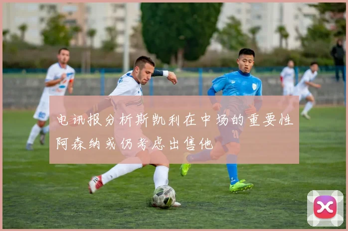 电讯报分析斯凯利在中场的重要性阿森纳或仍考虑出售他