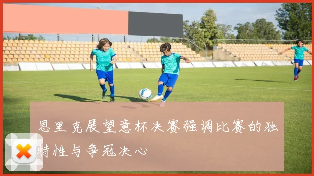 恩里克展望意杯决赛强调比赛的独特性与争冠决心