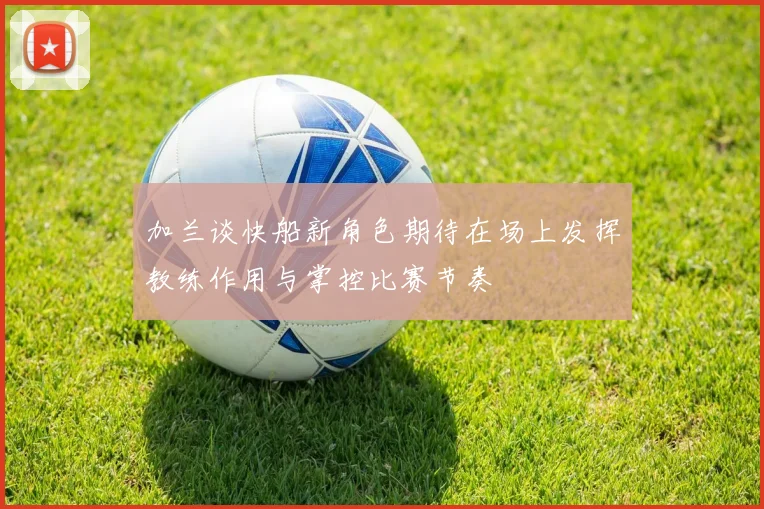 加兰谈快船新角色期待在场上发挥教练作用与掌控比赛节奏
