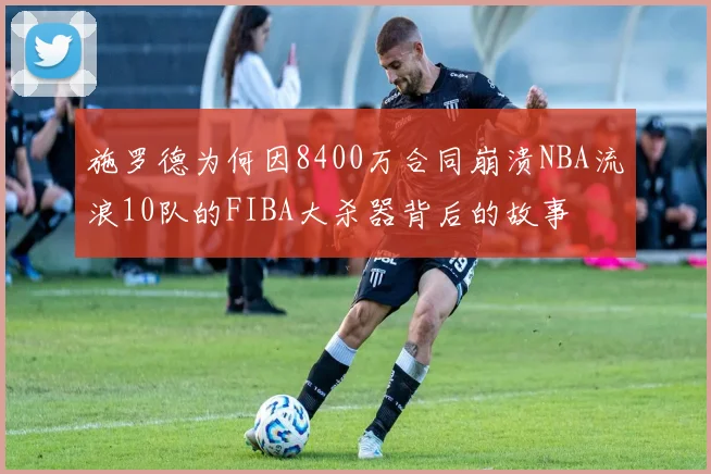 施罗德为何因8400万合同崩溃NBA流浪10队的FIBA大杀器背后的故事