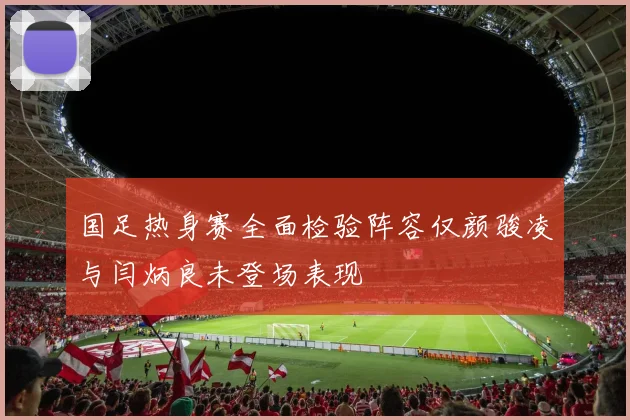 国足热身赛全面检验阵容仅颜骏凌与闫炳良未登场表现
