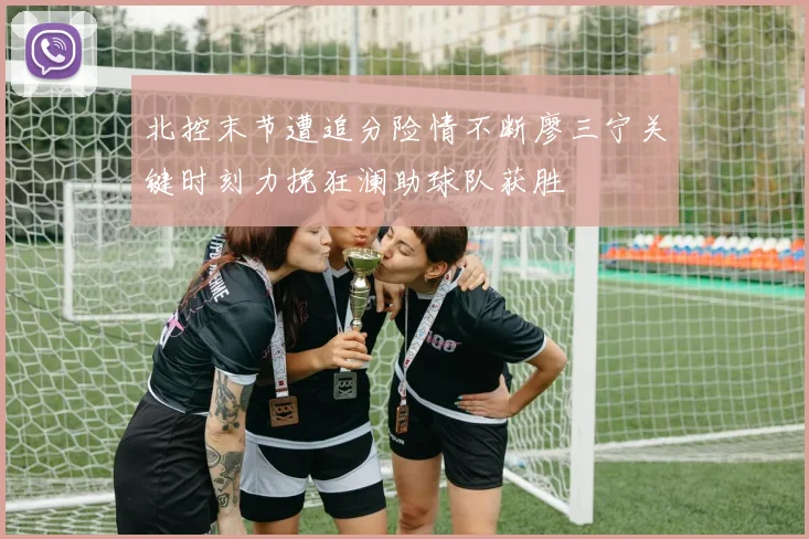 北控末节遭追分险情不断廖三宁关键时刻力挽狂澜助球队获胜