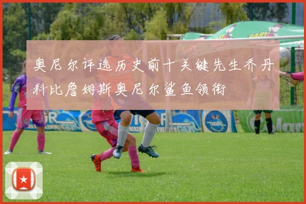 奥尼尔评选历史前十关键先生乔丹科比詹姆斯奥尼尔鲨鱼领衔