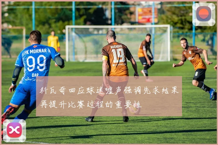 科瓦奇回应球迷嘘声强调先求结果再提升比赛过程的重要性